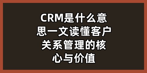 CRM是什么意思？一文读懂客户关系管理的核心与价值